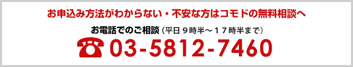 お申込みがわからない・不安な方はコモドの無料相談へ お電話でのご相談 03-5812-7460(平日9時半~17時半まで)